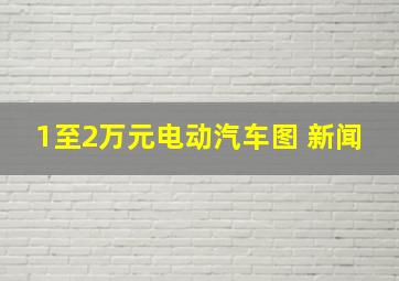 1至2万元电动汽车图 新闻